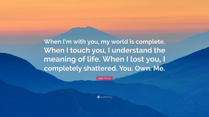 Abbi Glines Quote: “When I’m with you, my world is complete. When I touch you, I understand the meaning of life. When I lost you, I completely shattered. You. Own. Me.”