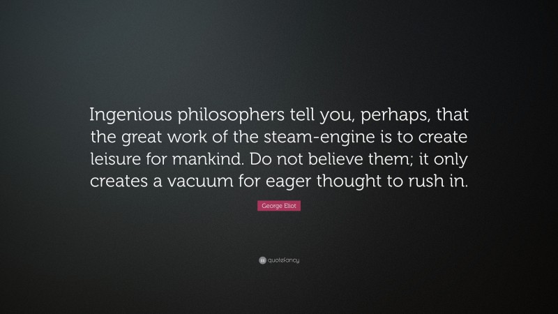 George Eliot Quote: “Ingenious philosophers tell you, perhaps, that the great work of the steam-engine is to create leisure for mankind. Do not believe them; it only creates a vacuum for eager thought to rush in.”