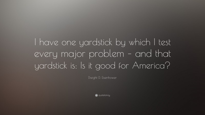 Dwight D. Eisenhower Quote: “I have one yardstick by which I test every major problem – and that yardstick is: Is it good for America?”