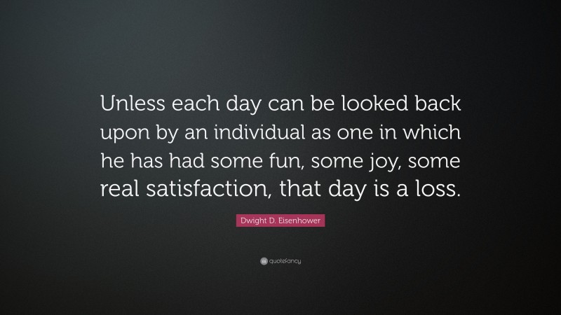 Dwight D. Eisenhower Quote: “Unless each day can be looked back upon by an individual as one in which he has had some fun, some joy, some real satisfaction, that day is a loss.”