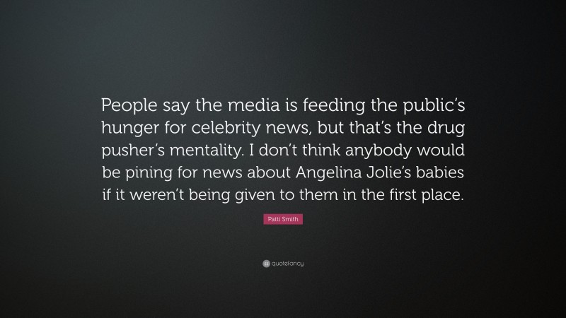 Patti Smith Quote: “People say the media is feeding the public’s hunger for celebrity news, but that’s the drug pusher’s mentality. I don’t think anybody would be pining for news about Angelina Jolie’s babies if it weren’t being given to them in the first place.”