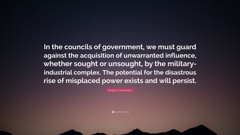 Dwight D. Eisenhower Quote: “In the councils of government, we must guard against the acquisition of unwarranted influence, whether sought or unsought, by the military-industrial complex. The potential for the disastrous rise of misplaced power exists and will persist.”
