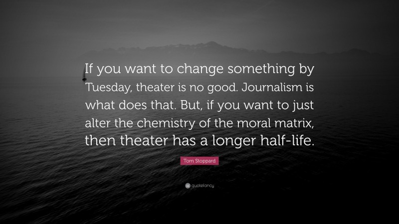 Tom Stoppard Quote: “If you want to change something by Tuesday, theater is no good. Journalism is what does that. But, if you want to just alter the chemistry of the moral matrix, then theater has a longer half-life.”