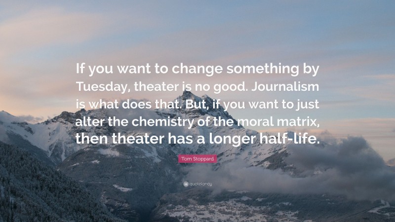 Tom Stoppard Quote: “If you want to change something by Tuesday, theater is no good. Journalism is what does that. But, if you want to just alter the chemistry of the moral matrix, then theater has a longer half-life.”