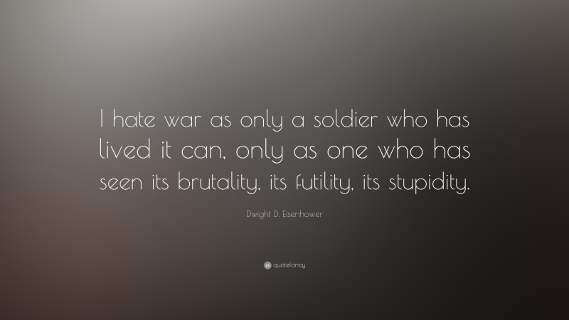 Dwight D. Eisenhower Quote: “I hate war as only a soldier who has lived it can, only as one who has seen its brutality, its futility, its stupidity.”