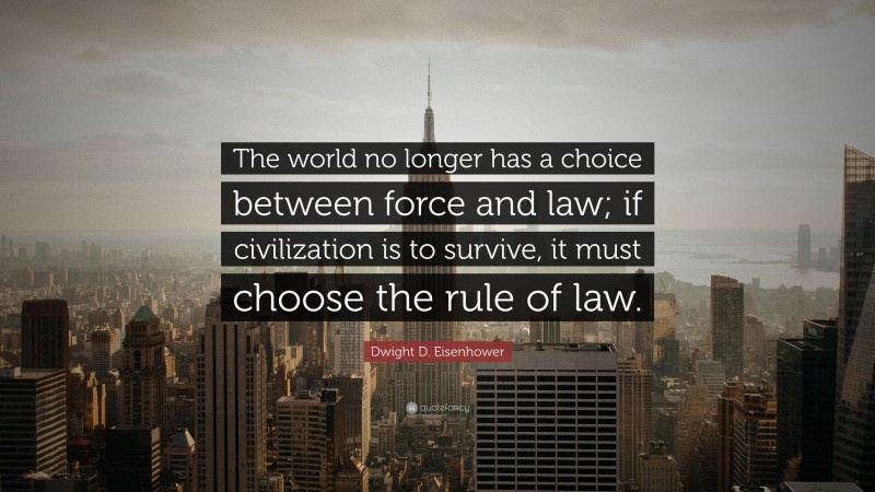 Dwight D. Eisenhower Quote: “The world no longer has a choice between force and law; if civilization is to survive, it must choose the rule of law.”
