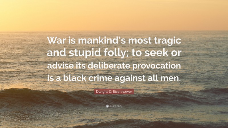 Dwight D. Eisenhower Quote: “War is mankind’s most tragic and stupid folly; to seek or advise its deliberate provocation is a black crime against all men.”