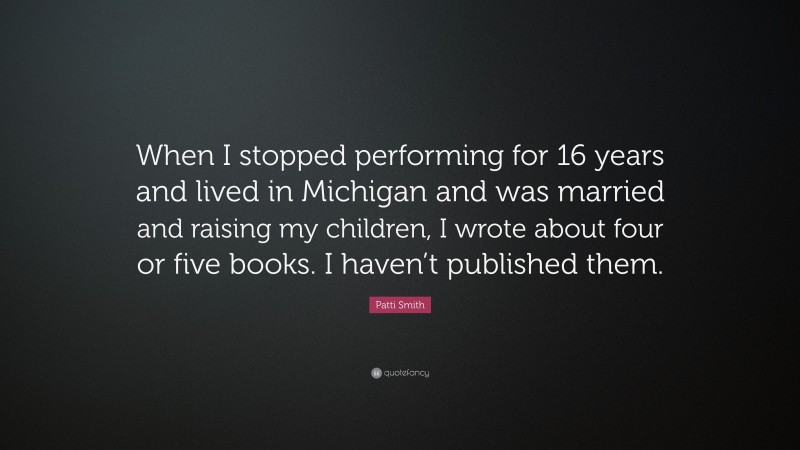 Patti Smith Quote: “When I stopped performing for 16 years and lived in Michigan and was married and raising my children, I wrote about four or five books. I haven’t published them.”