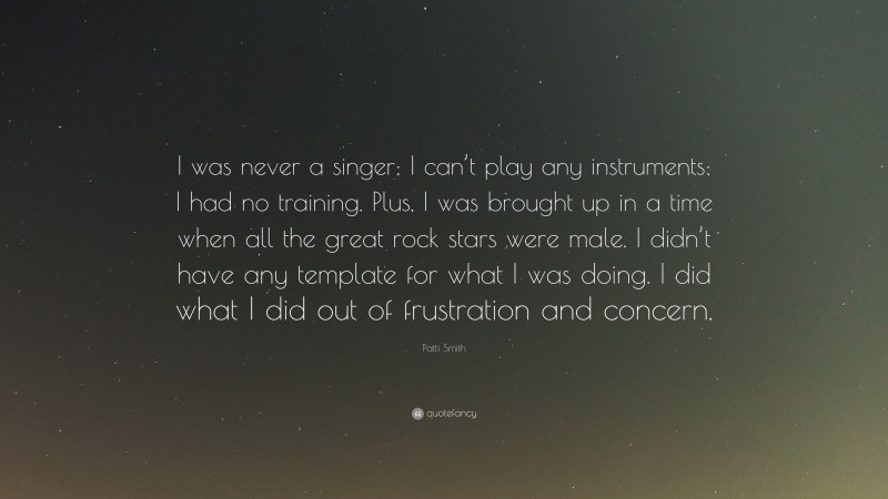 Patti Smith Quote: “I was never a singer; I can’t play any instruments; I had no training. Plus, I was brought up in a time when all the great rock stars were male. I didn’t have any template for what I was doing. I did what I did out of frustration and concern.”