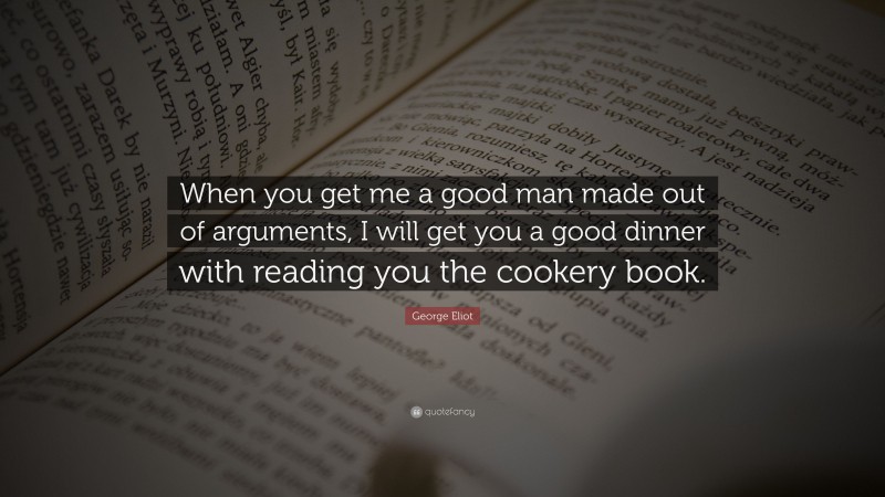 George Eliot Quote: “When you get me a good man made out of arguments, I will get you a good dinner with reading you the cookery book.”