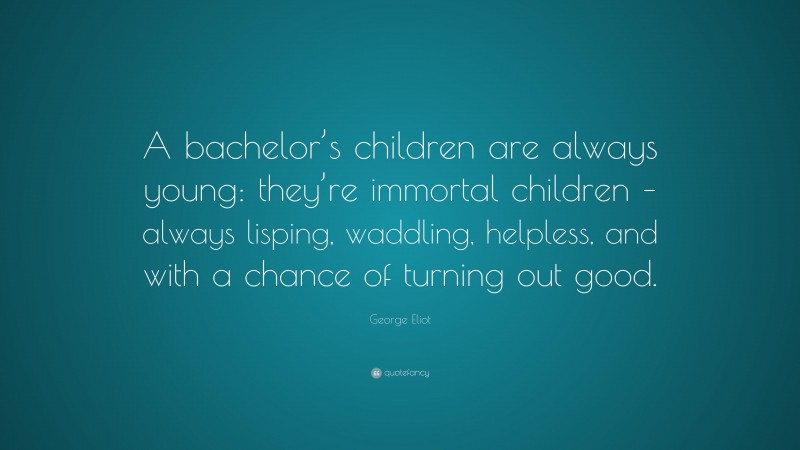 George Eliot Quote: “A bachelor’s children are always young: they’re immortal children – always lisping, waddling, helpless, and with a chance of turning out good.”
