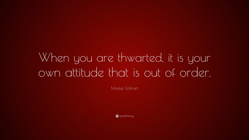 Meister Eckhart Quote: “When you are thwarted, it is your own attitude that is out of order.”