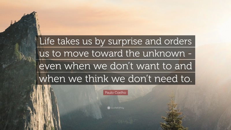 Paulo Coelho Quote: “Life takes us by surprise and orders us to move toward the unknown -even when we don’t want to and when we think we don’t need to.”