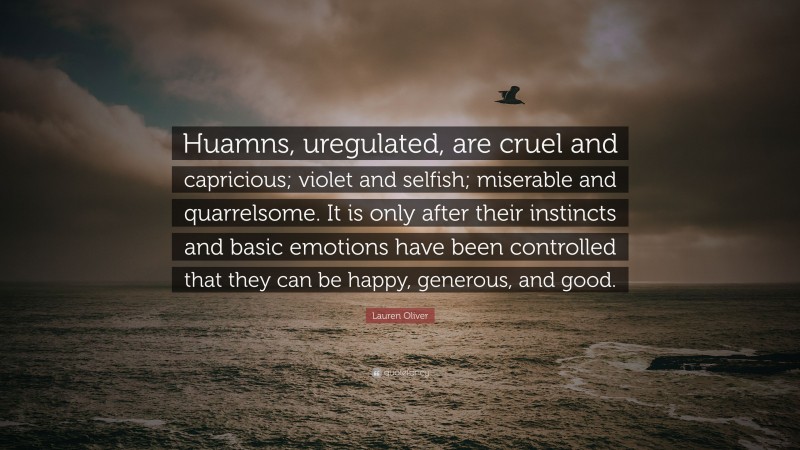 Lauren Oliver Quote: “Huamns, uregulated, are cruel and capricious; violet and selfish; miserable and quarrelsome. It is only after their instincts and basic emotions have been controlled that they can be happy, generous, and good.”