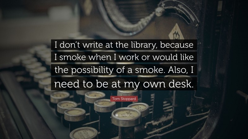 Tom Stoppard Quote: “I don’t write at the library, because I smoke when I work or would like the possibility of a smoke. Also, I need to be at my own desk.”