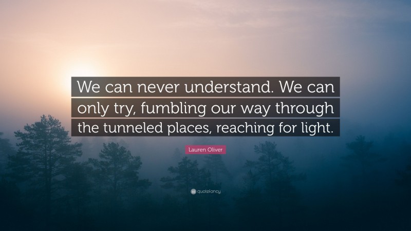 Lauren Oliver Quote: “We can never understand. We can only try, fumbling our way through the tunneled places, reaching for light.”