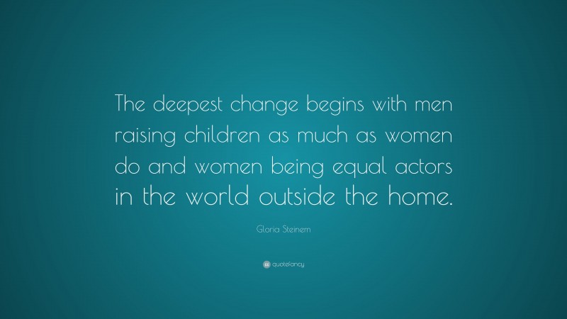 Gloria Steinem Quote: “The deepest change begins with men raising children as much as women do and women being equal actors in the world outside the home.”