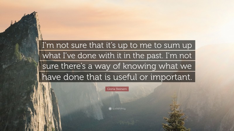 Gloria Steinem Quote: “I’m not sure that it’s up to me to sum up what I’ve done with it in the past. I’m not sure there’s a way of knowing what we have done that is useful or important.”
