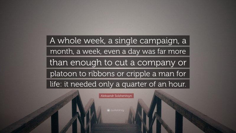 Aleksandr Solzhenitsyn Quote: “A whole week, a single campaign, a month, a week, even a day was far more than enough to cut a company or platoon to ribbons or cripple a man for life: it needed only a quarter of an hour.”