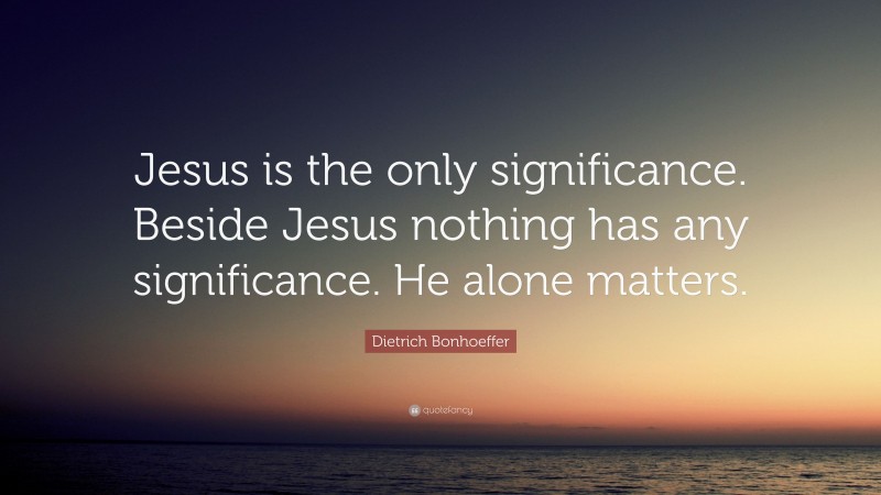 Dietrich Bonhoeffer Quote: “Jesus is the only significance. Beside Jesus nothing has any significance. He alone matters.”