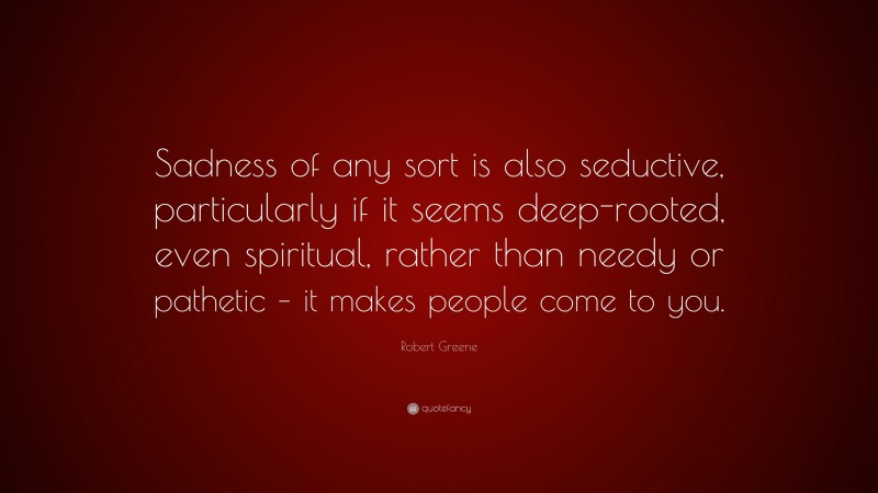 Robert Greene Quote: “Sadness of any sort is also seductive, particularly if it seems deep-rooted, even spiritual, rather than needy or pathetic – it makes people come to you.”