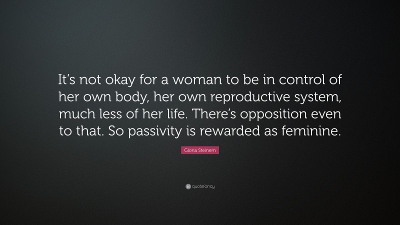 Gloria Steinem Quote: “It’s not okay for a woman to be in control of her own body, her own reproductive system, much less of her life. There’s opposition even to that. So passivity is rewarded as feminine.”