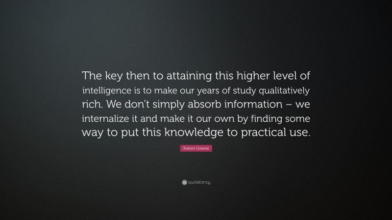 Robert Greene Quote: “The key then to attaining this higher level of intelligence is to make our years of study qualitatively rich. We don’t simply absorb information – we internalize it and make it our own by finding some way to put this knowledge to practical use.”