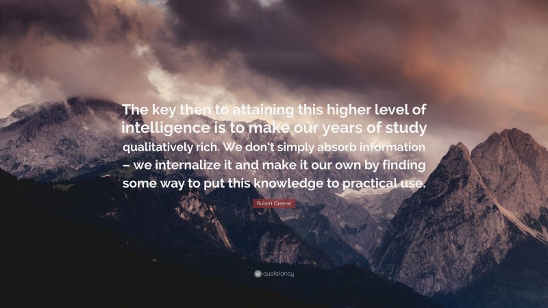 Robert Greene Quote: “The key then to attaining this higher level of intelligence is to make our years of study qualitatively rich. We don’t simply absorb information – we internalize it and make it our own by finding some way to put this knowledge to practical use.”