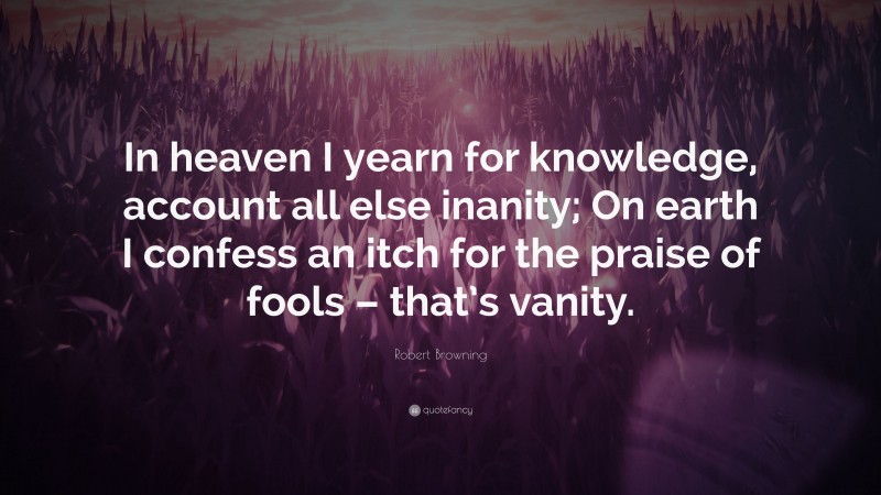 Robert Browning Quote: “In heaven I yearn for knowledge, account all else inanity; On earth I confess an itch for the praise of fools – that’s vanity.”