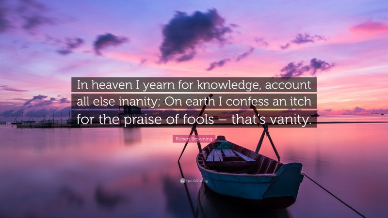 Robert Browning Quote: “In heaven I yearn for knowledge, account all else inanity; On earth I confess an itch for the praise of fools – that’s vanity.”