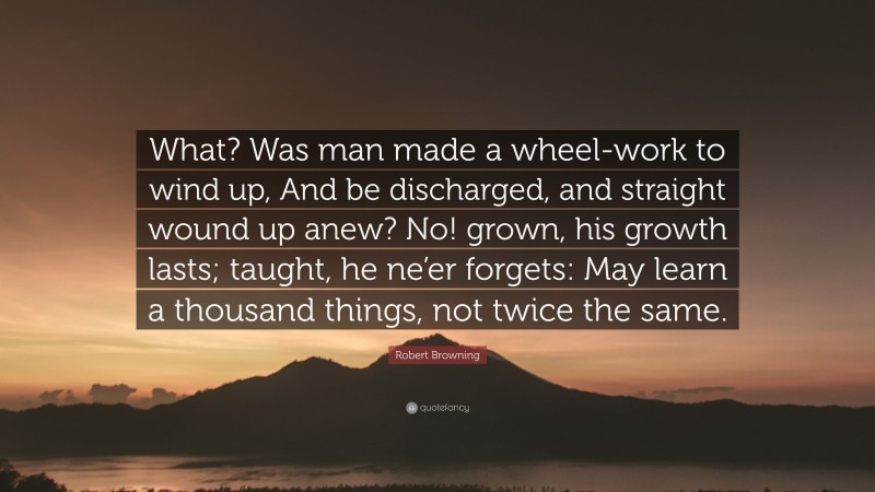 Robert Browning Quote: “What? Was man made a wheel-work to wind up, And be discharged, and straight wound up anew? No! grown, his growth lasts; taught, he ne’er forgets: May learn a thousand things, not twice the same.”