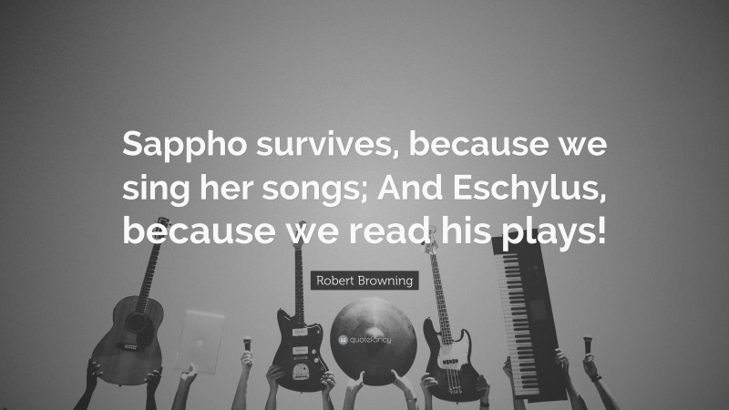 Robert Browning Quote: “Sappho survives, because we sing her songs; And Eschylus, because we read his plays!”