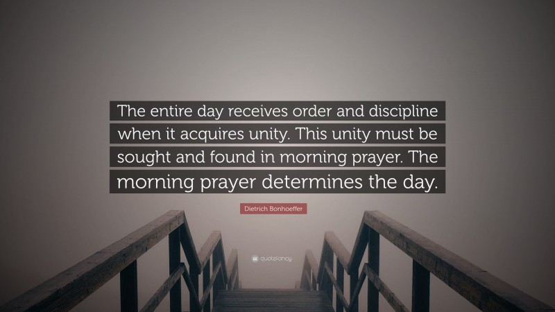 Dietrich Bonhoeffer Quote: “The entire day receives order and discipline when it acquires unity. This unity must be sought and found in morning prayer. The morning prayer determines the day.”