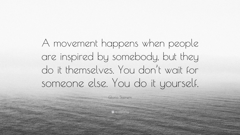 Gloria Steinem Quote: “A movement happens when people are inspired by somebody, but they do it themselves. You don’t wait for someone else. You do it yourself.”