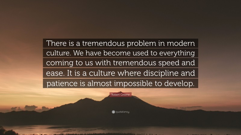 Robert Greene Quote: “There is a tremendous problem in modern culture. We have become used to everything coming to us with tremendous speed and ease. It is a culture where discipline and patience is almost impossible to develop.”