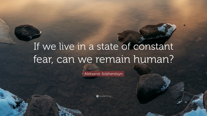 Aleksandr Solzhenitsyn Quote: “If we live in a state of constant fear, can we remain human?”