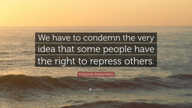 Aleksandr Solzhenitsyn Quote: “We have to condemn the very idea that some people have the right to repress others.”