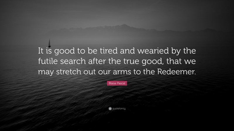 Blaise Pascal Quote: “It is good to be tired and wearied by the futile search after the true good, that we may stretch out our arms to the Redeemer.”