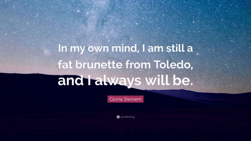 Gloria Steinem Quote: “In my own mind, I am still a fat brunette from Toledo, and I always will be.”