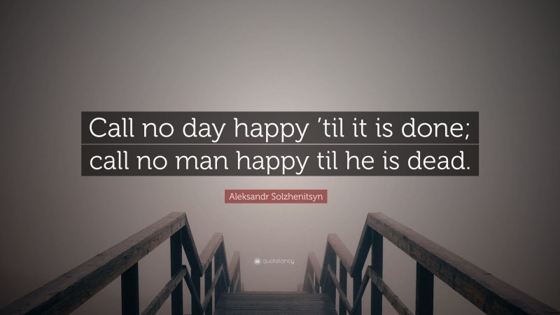 Aleksandr Solzhenitsyn Quote: “Call no day happy ’til it is done; call no man happy til he is dead.”