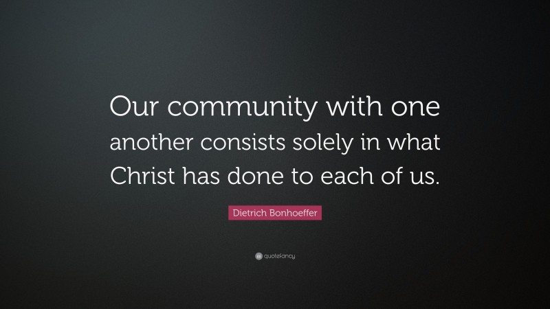 Dietrich Bonhoeffer Quote: “Our community with one another consists solely in what Christ has done to each of us.”