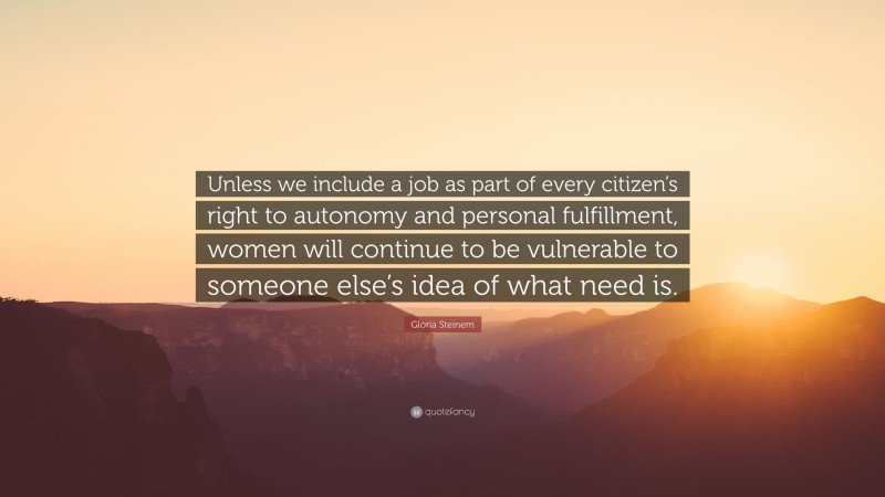 Gloria Steinem Quote: “Unless we include a job as part of every citizen’s right to autonomy and personal fulfillment, women will continue to be vulnerable to someone else’s idea of what need is.”