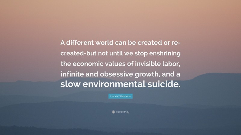 Gloria Steinem Quote: “A different world can be created or re-created-but not until we stop enshrining the economic values of invisible labor, infinite and obsessive growth, and a slow environmental suicide.”