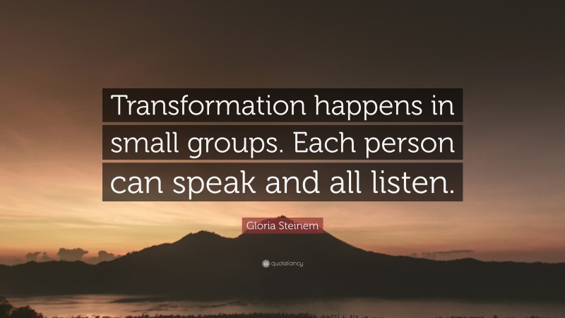 Gloria Steinem Quote: “Transformation happens in small groups. Each person can speak and all listen.”