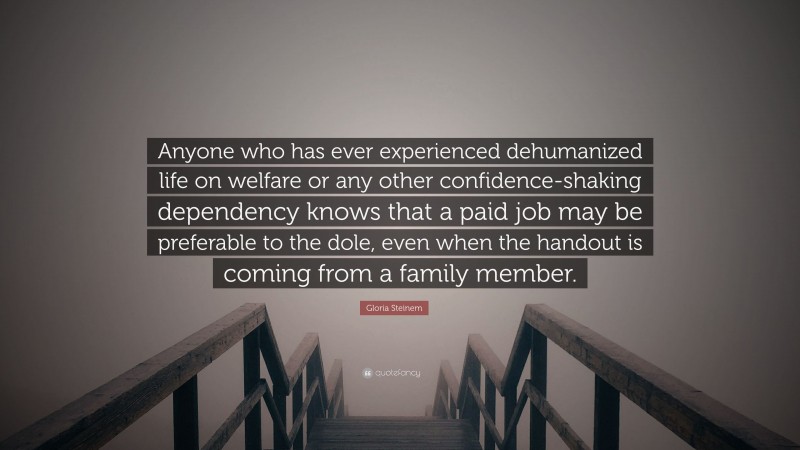 Gloria Steinem Quote: “Anyone who has ever experienced dehumanized life on welfare or any other confidence-shaking dependency knows that a paid job may be preferable to the dole, even when the handout is coming from a family member.”
