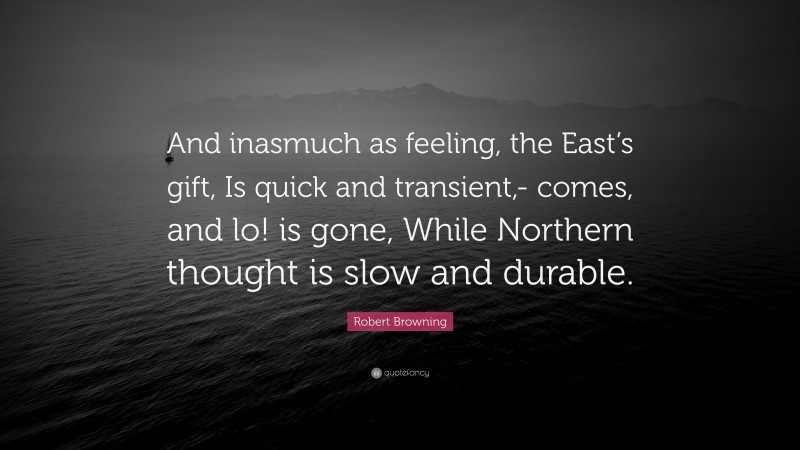 Robert Browning Quote: “And inasmuch as feeling, the East’s gift, Is quick and transient,- comes, and lo! is gone, While Northern thought is slow and durable.”