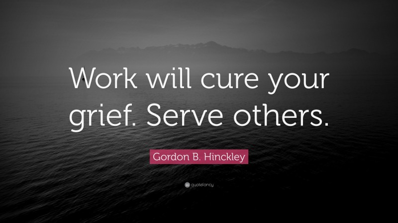 Gordon B. Hinckley Quote: “Work will cure your grief. Serve others.”