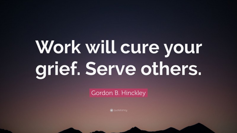 Gordon B. Hinckley Quote: “Work will cure your grief. Serve others.”