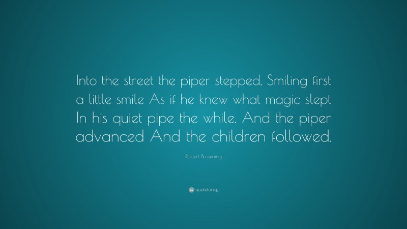 Robert Browning Quote: “Into the street the piper stepped, Smiling first a little smile As if he knew what magic slept In his quiet pipe the while. And the piper advanced And the children followed.”