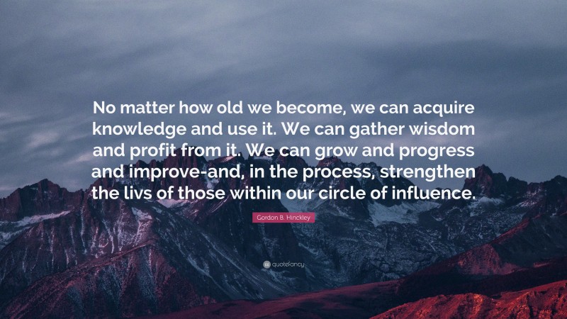 Gordon B. Hinckley Quote: “No matter how old we become, we can acquire knowledge and use it. We can gather wisdom and profit from it. We can grow and progress and improve-and, in the process, strengthen the livs of those within our circle of influence.”